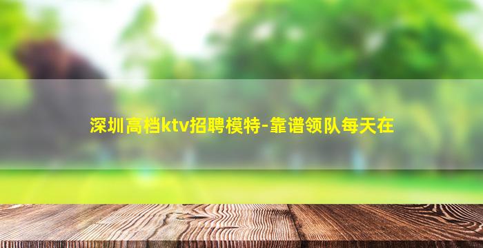 深圳高档ktv招聘模特-靠谱领队每天在